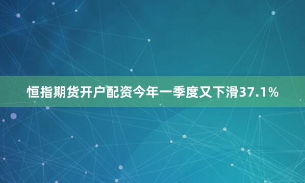 恒指期货开户配资今年一季度又下滑37.1%