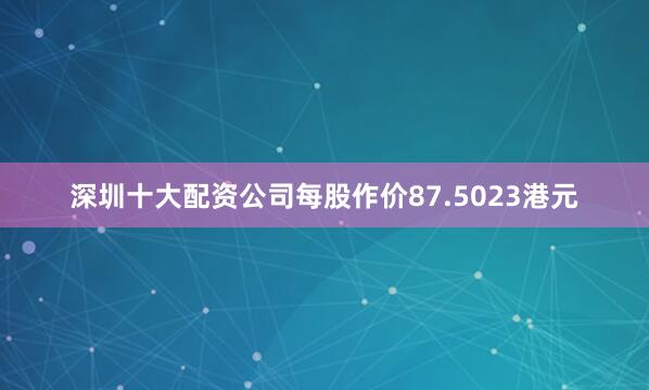 深圳十大配资公司每股作价87.5023港元