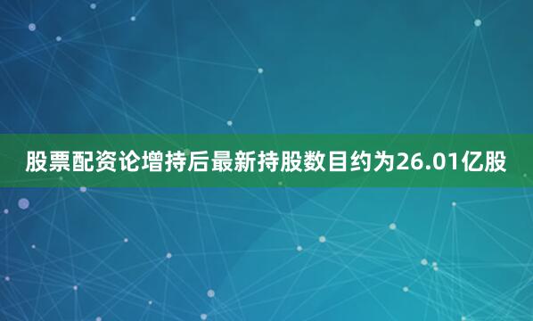 股票配资论增持后最新持股数目约为26.01亿股