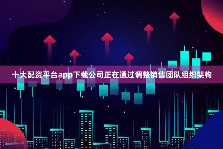 十大配资平台app下载公司正在通过调整销售团队组织架构