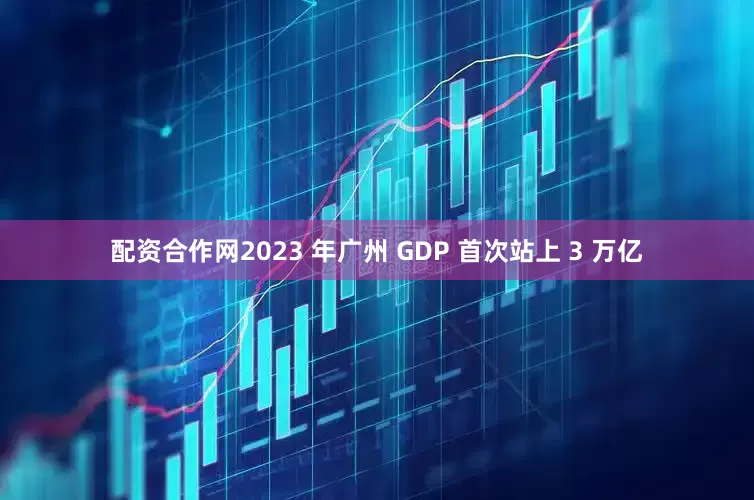 配资合作网2023 年广州 GDP 首次站上 3 万亿