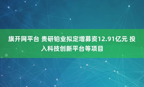 旗开网平台 贵研铂业拟定增募资12.91亿元 投入科技创新平台等项目