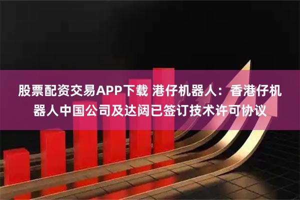 股票配资交易APP下载 港仔机器人：香港仔机器人中国公司及达闼已签订技术许可协议