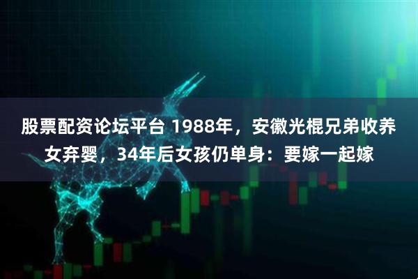 股票配资论坛平台 1988年，安徽光棍兄弟收养女弃婴，34年后女孩仍单身：要嫁一起嫁