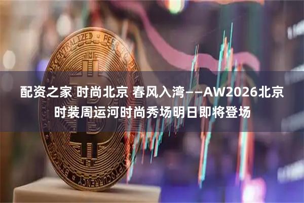 配资之家 时尚北京 春风入湾——AW2026北京时装周运河时尚秀场明日即将登场