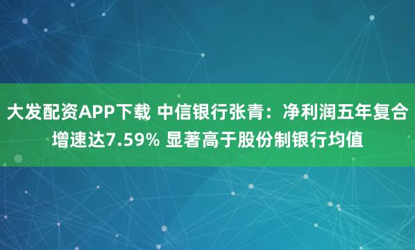 大发配资APP下载 中信银行张青:净利润五年复合增速达7.59% 显著高于股份制银行均值