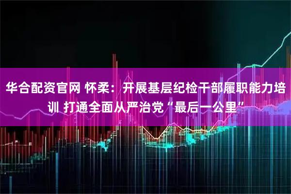 华合配资官网 怀柔:开展基层纪检干部履职能力培训 打通全面从严治党“最后一公里”