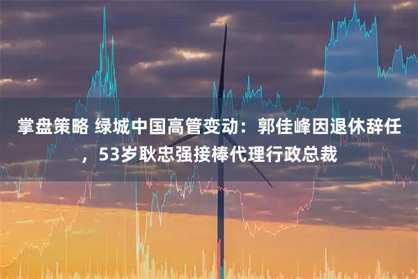 掌盘策略 绿城中国高管变动：郭佳峰因退休辞任，53岁耿忠强接棒代理行政总裁