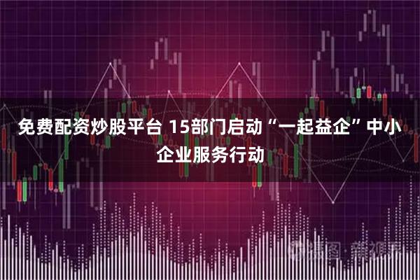 免费配资炒股平台 15部门启动“一起益企”中小企业服务行动