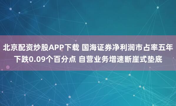 北京配资炒股APP下载 国海证券净利润市占率五年下跌0.09个百分点 自营业务增速断崖式垫底