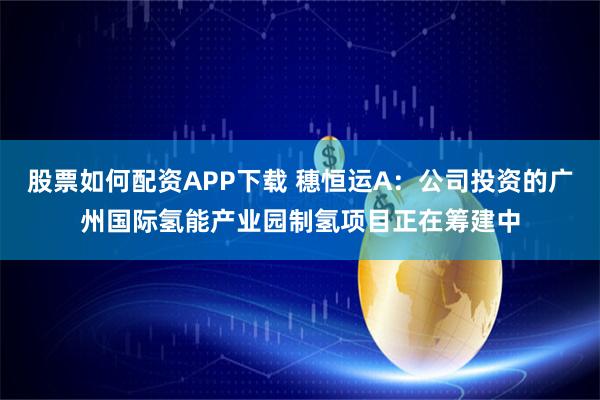 股票如何配资APP下载 穗恒运A：公司投资的广州国际氢能产业园制氢项目正在筹建中