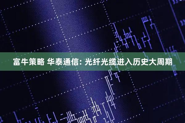 富牛策略 华泰通信: 光纤光缆进入历史大周期