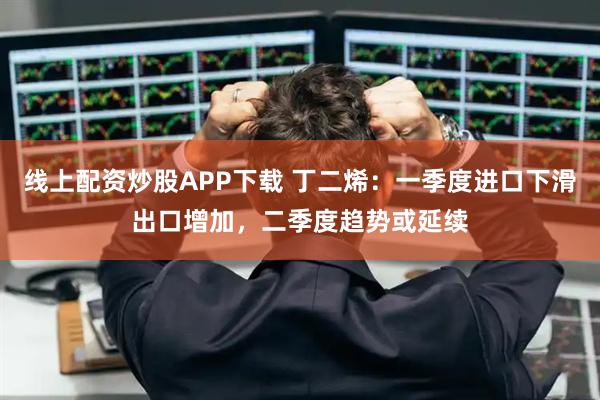 线上配资炒股APP下载 丁二烯：一季度进口下滑出口增加，二季度趋势或延续