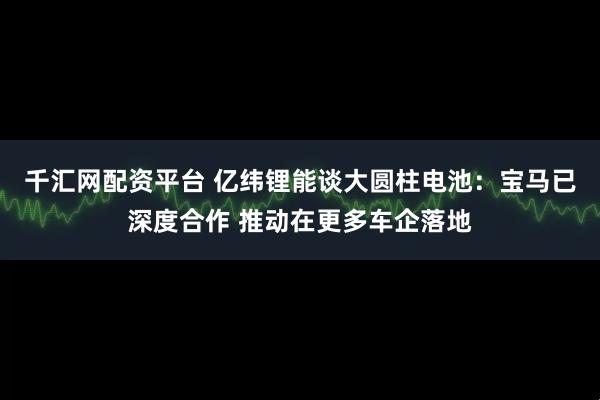 千汇网配资平台 亿纬锂能谈大圆柱电池：宝马已深度合作 推动在更多车企落地