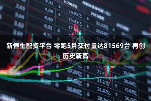 新恒生配资平台 零跑5月交付量达81569台 再创历史新高