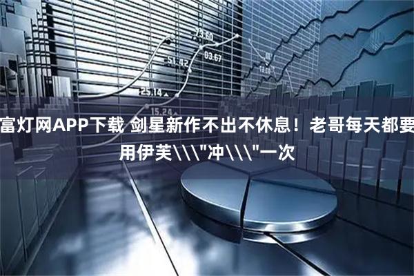 富灯网APP下载 剑星新作不出不休息！老哥每天都要用伊芙\＂冲\＂一次