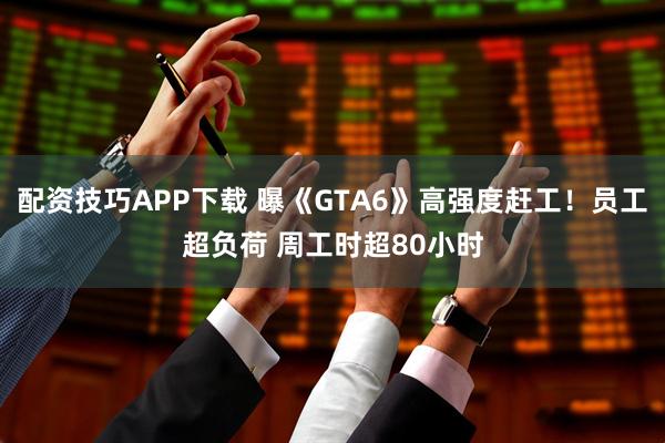 配资技巧APP下载 曝《GTA6》高强度赶工！员工超负荷 周工时超80小时