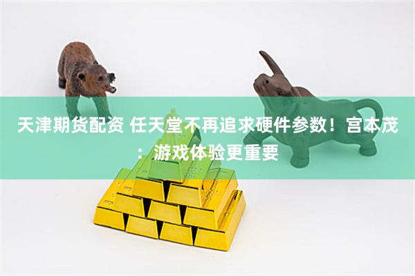 天津期货配资 任天堂不再追求硬件参数！宫本茂：游戏体验更重要