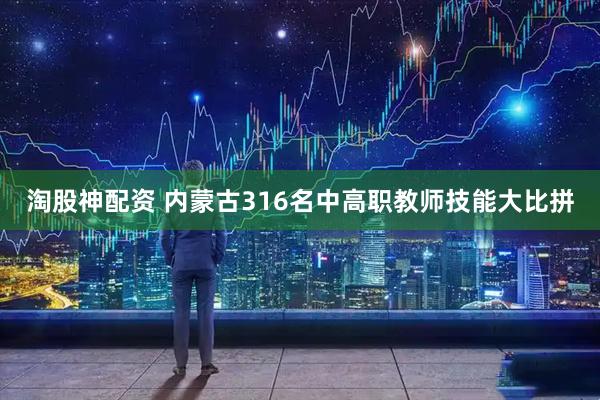 淘股神配资 内蒙古316名中高职教师技能大比拼