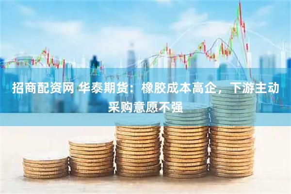 招商配资网 华泰期货：橡胶成本高企，下游主动采购意愿不强
